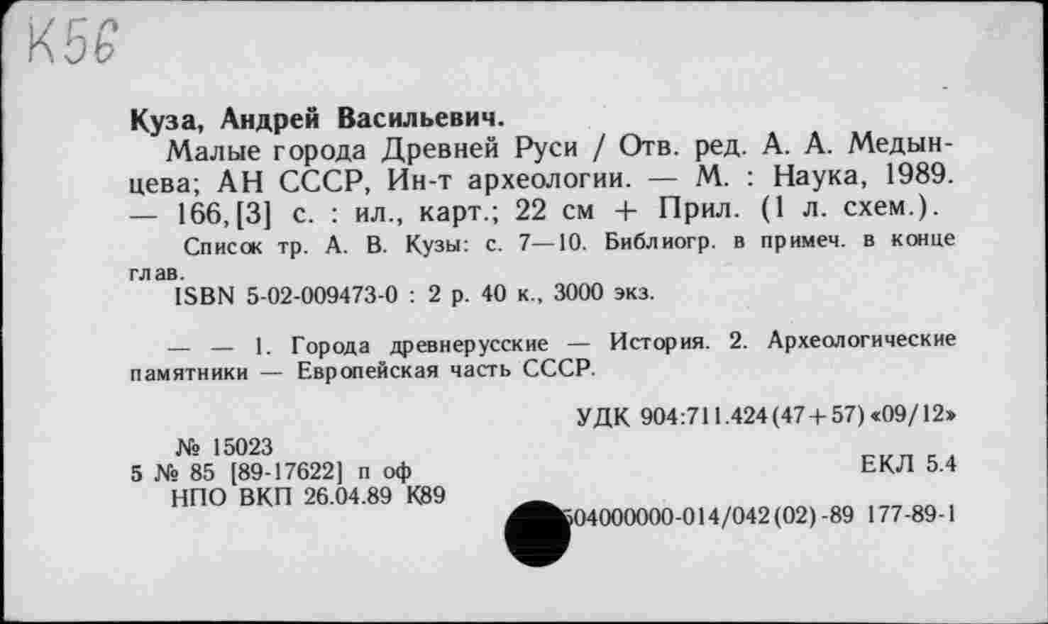 ﻿Куза, Андрей Васильевич.
Малые города Древней Руси / Отв. ред. А. А. Медынцева; АН СССР, Ин-т археологии. — М. : Наука, 1989. — 166,[3] с. : ил., карт.; 22 см + Прил. (1 л. схем.).
Список тр. А. В. Кузы: с. 7—10. Библиогр. в примем, в конце глав.
ISBN 5-02-009473-0 : 2 р. 40 к., 3000 экз.
_____ __ 1. Города древнерусские — История. 2. Археологические памятники — Европейская часть СССР.
№ 15023
5 № 85 [89-17622] п оф НПО ВКП 26.04.89 К89
УДК 904:711.424 (47+57) «09/12»
ЕКЛ 5.4
04000000-014/042(02)-89 177-89-1